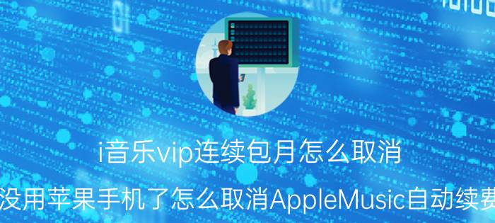 i音乐vip连续包月怎么取消 没用苹果手机了怎么取消AppleMusic自动续费？